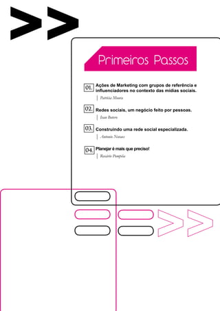 >>          Primeiros Passos

           Ações de Marketing com grupos de referência e
     01.   influenciadores no contexto das mídias sociais.
           | Patrícia Moura

     02.   Redes sociais, um negócio feito por pessoas.
           | Ivan Botero

     03.   Construindo uma rede social especializada.
           | Antonio Novaes

           Planejar é mais que preciso!
     04.
           | Rosário Pompéia
 