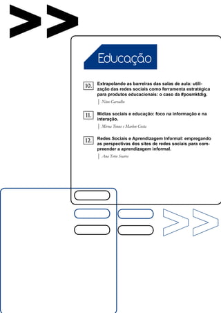 >>         Educação

           Extrapolando as barreiras das salas de aula: utili-
     10.   zação das redes sociais como ferramenta estratégica
           para produtos educacionais: o caso da #posmktdig.
           | Nino Carvalho

     11.   Mídias sociais e educação: foco na informação e na
           interação.
           | Mirna Tonus e Marlon Costa

           Redes Sociais e Aprendizagem Informal: empregando
     12.   as perspectivas dos sites de redes sociais para com-
           preender a aprendizagem informal.
           | Ana Terse Soares
 
