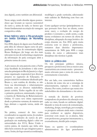 #MídiasSociais: Perspectivas, Tendências e Reflexões



área digital), como também um diferencial.    modifiquei a grade curricular, adicionando
                                              mais cadeiras de Marketing com foco em
Neste artigo, tendo abordar alguns pontos- internet.
chave que levaram ao sucesso sustentável
do curso e, acima de tudo, os fatores que Como qualquer serviço (principalmente os
foram fundamentais na criação de vantagem que possuem forte foco no cliente, como
competitiva sólida.                           neste caso), a evolução do escopo do
                                              produto é constante e, sendo assim, a cada
Breve histórico sobre a Pós-graduação turma evoluíamos em termos de oferta de
em Gestão Estratégica de Marketing disciplinas, adequação da carga horária e do
Digital                                       corpo docente etc. Em 2010, após muita
Em 2008, depois de alguns anos batalhando conversa com os alunos e professores,
pela idéia de oferecer algum curso de pós- tomamos duas decisões importantes:
graduação na área de comunicação digital, aumentamos de 360h para 400h a carga
Bruno Rodrigues (de longe um dos mais horária do curso e adicionamos mais
relevantes ícones de webwriting e arquitetura disciplinas não-técnicas à grade.
da informação do país) conseguiu abrir a
primeira turma do curso.                      Sobre os públicos-alvo
                                                 Os três principais públicos (alunos,
A pós nasceu de uma parceria entre a Facha       prospects e professores) têm ao menos uma
(cuja faculdade de Jornalismo é tida como        característica em comum muito - presente e     73
uma das principais no Rio de Janeiro) e o Igec   muito relevante para o tema do curso: são
(uma organização responsável por diversos        extremamente conectados.
projetos no segmento de Educação). O
projeto inicial foi totalmente idealizado pelo   Por um lado, essa característica facilitou
Bruno e, sem sombra de dúvidas, se não           a decisão de como iria ser a estratégia de
fosse sua determinação e relacionamento          relacionamento, captação e retenção de
excelente com os diversos stakeholders,          clientes. Por outro, confesso que nunca tive
jamais existiria. Tenho orgulho de ter sido      stakeholders tão demandantes e tão ativos.
o primeiro professor, ministrando, à época,
a matéria de Marketing de Relacionamento         A tomada de decisão de possíveis
Online. O curso teve ótima repercussão           compradores de produtos de educação está,
desde as primeiras semanas, de maneira que       cada vez mais, focada no ambiente digital.
logo abriram a segunda turma, ainda em           Quando se trata de cursos de comunicação,
2008.                                            marketing, design, tecnologia, por exemplo,
                                                 os prospects utilizam ainda mais a internet
Na prática, comecei de fato como                 para conhecer as opções disponíveis,
coordenador na segunda turma. Já estudava        conversar com atuais ou ex-alunos, falar
há tempos currículos de cursos de pós-           com professores, pesquisar intensamente e,
graduação em marketing digital e afins em        eventualmente, decidir pela compra.
universidades dos EUA, Reino Unido e
outros países, de maneira que tinha uma Tanto eu quanto os coordenadores
idéia bem concreta do que imaginava para o administrativos do Igec percebemos
curso. Assim, tão logo assumi a coordenação,
 