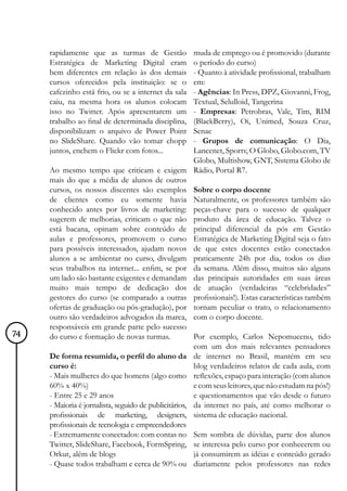 rapidamente que as turmas de Gestão               muda de emprego ou é promovido (durante
     Estratégica de Marketing Digital eram             o período do curso)
     bem diferentes em relação às dos demais           - Quanto à atividade profissional, trabalham
     cursos oferecidos pela instituição: se o          em:
     cafezinho está frio, ou se a internet da sala     - Agências: In Press, DPZ, Giovanni, Frog,
     caiu, na mesma hora os alunos colocam             Textual, Selulloid, Tangerina
     isso no Twitter. Após apresentarem um             - Empresas: Petrobras, Vale, Tim, RIM
     trabalho ao final de determinada disciplina,      (BlackBerry), Oi, Unimed, Souza Cruz,
     disponibilizam o arquivo de Power Point           Senac
     no SlideShare. Quando vão tomar chopp             - Grupos de comunicação: O Dia,
     juntos, enchem o Flickr com fotos...              Lancenet, Sportv, O Globo, Globo.com, TV
                                                       Globo, Multishow, GNT, Sistema Globo de
     Ao mesmo tempo que criticam e exigem Rádio, Portal R7.
     mais do que a média de alunos de outros
     cursos, os nossos discentes são exemplos Sobre o corpo docente
     de clientes como eu somente havia Naturalmente, os professores também são
     conhecido antes por livros de marketing: peças-chave para o sucesso de qualquer
     sugerem de melhorias, criticam o que não produto da área de educação. Talvez o
     está bacana, opinam sobre conteúdo de principal diferencial da pós em Gestão
     aulas e professores, promovem o curso Estratégica de Marketing Digital seja o fato
     para possíveis interessados, ajudam novos de que estes docentes estão conectados
     alunos a se ambientar no curso, divulgam praticamente 24h por dia, todos os dias
     seus trabalhos na internet... enfim, se por da semana. Além disso, muitos são alguns
     um lado são bastante exigentes e demandam das principais autoridades em suas áreas
     muito mais tempo de dedicação dos de atuação (verdadeiras “celebridades”
     gestores do curso (se comparado a outras profissionais!). Estas características também
     ofertas de graduação ou pós-gradução), por tornam peculiar o trato, o relacionamento
     outro são verdadeiros advogados da marca, com o corpo docente.
     responsáveis em grande parte pelo sucesso
74   do curso e formação de novas turmas.              Por exemplo, Carlos Nepomuceno, tido
                                                       com um dos mais relevantes pensadores
     De forma resumida, o perfil do aluno da de internet no Brasil, mantém em seu
     curso é:                                          blog verdadeiros relatos de cada aula, com
     - Mais mulheres do que homens (algo como reflexões, espaço para interação (com alunos
     60% x 40%)                                        e com seus leitores, que não estudam na pós!)
     - Entre 25 e 29 anos                              e questionamentos que vão desde o futuro
     - Maioria é jornalista, seguido de publicitários, da internet no país, até como melhorar o
     profissionais de marketing, designers, sistema de educação nacional.
     profissionais de tecnologia e empreendedores
     - Extremamente conectados: com contas no Sem sombra de dúvidas, parte dos alunos
     Twitter, SlideShare, Facebook, FormSpring, se interessa pelo curso por conhecerem ou
     Orkut, além de blogs                              já consumirem as idéias e conteúdo gerado
     - Quase todos trabalham e cerca de 90% ou diariamente pelos professores nas redes
 