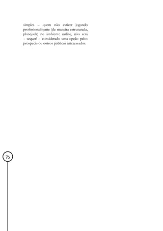 simples – quem não estiver jogando
     profissionalmente (de maneira estruturada,
     planejada) no ambiente online, não será
     – sequer! – considerado uma opção pelos
     prospects ou outros públicos interessados.




76
 