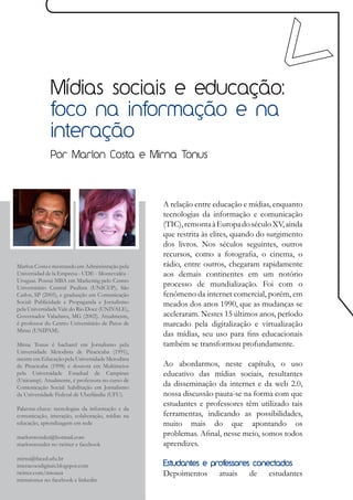 Mídias sociais e educação:
              foco na informação e na
              interação
              Por Marlon Costa e Mirna Tonus




                                                  A relação entre educação e mídias, enquanto
                                                  tecnologias da informação e comunicação
                                                  (TIC), remonta à Europa do século XV, ainda
                                                  que restrita às elites, quando do surgimento
                                                  dos livros. Nos séculos seguintes, outros
                                                  recursos, como a fotografia, o cinema, o
Marlon Costa é mestrando em Administração pela    rádio, entre outros, chegaram rapidamente
Universidad de la Empresa - UDE - Montevidéu -    aos demais continentes em um notório
Uruguai. Possui MBA em Marketing pelo Centro
Universitário Central Paulista (UNICEP), São
                                                  processo de mundialização. Foi com o
Carlos, SP (2005), e graduação em Comunicação     fenômeno da internet comercial, porém, em
Social: Publicidade e Propaganda e Jornalismo     meados dos anos 1990, que as mudanças se
pela Universidade Vale do Rio Doce (UNIVALE),
Governador Valadares, MG (2002). Atualmente,      aceleraram. Nestes 15 últimos anos, período
é professor do Centro Universitário de Patos de   marcado pela digitalização e virtualização
Minas (UNIPAM).
                                                  das mídias, seu uso para fins educacionais
Mirna Tonus é bacharel em Jornalismo pela         também se transformou profundamente.
Universidade Metodista de Piracicaba (1991),
mestre em Educação pela Universidade Metodista
de Piracicaba (1998) e doutora em Multimeios      Ao abordarmos, neste capítulo, o uso
pela Universidade Estadual de Campinas            educativo das mídias sociais, resultantes
(Unicamp). Atualmente, é professora no curso de
Comunicação Social: habilitação em Jornalismo
                                                  da disseminação da internet e da web 2.0,
da Universidade Federal de Uberlândia (UFU).      nossa discussão pauta-se na forma com que
                                                  estudantes e professores têm utilizado tais
Palavras-chave: tecnologias da informação e da
comunicação, interação, colaboração, mídias na    ferramentas, indicando as possibilidades,
educação, aprendizagem em rede                    muito mais do que apontando os
marlonwender@hotmail.com
                                                  problemas. Afinal, nesse meio, somos todos
marlonwender no twitter e facebook                aprendizes.
mirna@faced.ufu.br
interacoesdigitais.blogspot.com                   Estudantes e professores conectados
twitter.com/mtonus                                Depoimentos      atuais    de    estudantes
mirnatonus no facebook e linkedin
 