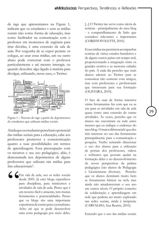 #MídiasSociais: Perspectivas, Tendências e Reflexões



de tags que apresentamos na Figura 1,                 [...] O Twitter me serve como alerta de
indicam que os estudantes v eem as mídias             notícias - principalmente do meu blog
sociais não como forma de educação, mas               - e compartilhamento de links que
como facilitador na comunicação com o                 considero relevantes e importantes
professor em momentos de urgência para                (CHRISTOFOLETTI, 2010).
tirar dúvidas, é uma extensão da sala de
                                                      Essas mídias me permitem acompanhar
aula. Por vergonha de se expor perante os
                                                      notícias de vários estados brasileiros e
colegas, ao usar essas mídias, um ou outro
                                                      de alguns outros países em tempo real,
aluno pode conversar com o professor
                                                      proporcionando a integração entre os
particularmente e até mesmo interagir, ou             grandes centros e as menores cidades
quando descobre algo ligado à matéria para            do país. A cada dia percebo que mais
divulgar, utilizando, nesse caso, o Twitter.          alunos aderem ao Twitter para se
                                                      comunicar não somente com amigos,
                                                      mas com professores e profissionais
                                                      que interessam para sua formação
                                                      (OLIVEIRA, 2010).

                                                      O fato de usar de forma intensiva
                                                      várias ferramentas faz com que eu as
                                                      use para as atividades em sala de aula
                                                      quase como uma extensão de outras          79
Figura 1 – Nuvem de tags a partir de depoimentos      atividades. Às vezes, percebo que os
de estudantes que utilizam mídias sociais             alunos me encontram na rede antes
                                                      mesmo que eu indique o endereço do
Ainda que os estudantes percebam o potencial          meu blog. O maior diferencial é que eles
das mídias sociais para a educação, cabe aos          têm interesse no uso das ferramentas
professores promover a conscientização                principalmente para a comunicação e
quanto a suas possibilidades em termos                pesquisa. Venho tentando direcionar
                                                      o uso dos alunos para a utilização
de aprendizagem. Essa preocupação com
                                                      de portais dos professores, vídeos
os recursos e seu uso pedagógico, aliás, é
                                                      e softwares que possam ajudar na
demonstrada nos depoimentos de alguns                 formação deles e no desenvolvimento
professores que utilizam tais mídias para             de novas perspectivas da prática
fins educacionais².                                   pedagógica (são alunos de Pedagogia
                                                      e Licenciaturas diversas). Percebo
        Em sala de aula, uso as redes sociais         que os alunos dominam muito bem
        desde 2005. Já criei blogs específicos        as ferramentas básicas na web, mas
        para disciplinas, para minicursos e           ainda não amadureceram o seu uso
        atividades de sala de aula. Penso que é       em outros níveis. O próprio conceito
        um recurso fácil e atraente, tem muitas       de colaboração e aprendizagem em
        ferramentas e potencialidades. Penso          rede que poderia ser muito explorado
        que os blogs são uma importante               nas redes sociais, ainda é incipiente
        experiência de ensino para o jornalismo.      (CARVALHO, Ana Beatriz, 2010).
        Acho até que se pode desenvolver
        uma certa pedagogia por meio deles.           Entendo que o uso das mídias sociais
 