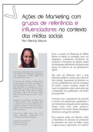 Ações de Marketing com
             grupos de referência e
             influenciadores no contexto
             das mídias sociais
              Por Patrícia Moura




                                                  Com a ascensão do Marketing de Mídias
                                                  Sociais no Brasil, as estratégias junto aos
                                                  blogueiros, considerados produtores de
                                                  conteúdo e formadores de opinião dentro
                                                  do ciberespaço, dificilmente são dispensadas
                                                  dentro do contexto de um planejamento
                                                  digital.
Patrícia Moura é Bacharel em Comunicação Social
com habilitação em Publicidade e Propaganda,
com especialização em Mídias Digitais pela        São ações de diferentes tipos e para
Universidade Estácio de Sá.                       diferentes públicos e nichos, que variam de
É professora da disciplina de Redes Sociais
                                                  beta testing¹, lançamento de produtos ou
da Pós-graduação em Gestão Estratégica de         serviços, publieditoriais, start de estratégias
Marketing Digital do instituto Igec / Facha e,    de teaser², eventos, resenhas, criação de
como palestrante, teve passagens por: IETV,
ESPM, MBA de Gestão de Desenvolvimento            jogos e competições, entre outras ações que
Empresarial UFRJ, UERJ, Veiga de Almeida,         a imaginação dos publicitários envolvidos
Universidade Estácio de Sá, Social Media
Brasil, Grupo de Inovação da Globo e eventos
                                                  possa permitir.
diversos.
                                                  Contudo, com o aquecimento do mercado
Atualmente é Coordenadora de Mídias Sociais
da Agência Binder / Visão Estratégica, onde       e escassez de profissionais qualificados e
é responsável pela Gestão de Mídias Sociais e     um treinamento adequado dentro agências,
campanhas integradas da Escola Nacional de
Seguros, Grupo de Shoppings Ancar Ivanhoe,
                                                  muitas vezes, essas ações tornam-se
entre outros clientes.                            verdadeiros “tiros no pé”, desde a abordagem
                                                  inicial até a entrega de resultados.
Palavras-chave: mídias sociais, redes sociais,
criação publicitária, comportamento do
consumidor, planejamento estratégico.             Esse pequeno artigo visa discorrer sobre
meadiciona.com/missmoura
                                                  a importância da utilização de produtores
twitter.com/missmoura                             de conteúdos nas ações de mídias sociais
linkedin.in/missmoura                             e alguns pontos importantes nos critérios
 
