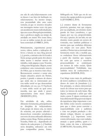 em sala de aula/relacionamento com            bibliografia etc. Tudo que era de uso
     as classes é um fator de facilitação no       interno das equipe poderia ser postado
     relacionamento. Ao mesmo tempo,               lá (D’ANDREA, 2010).
     essa proximidade abre uma outra
     vertente, já que os assuntos trocados         [...] estamos diante de ferramentas
     nas mensagens muitas vezes vão para           possíveis, gratuitas, mas que exigem,
     um atendimento muito individualizado,         por sua amplitude, um domínio muito
     tipo caso a caso. Bom pela proximidade,       grande do fazer jornalístico, o que
     mas o professor amplia seu tempo de           requer, por sua vez, propositividade.
     atividade em muito! Por conta disso,          Ou seja, é preciso, de um lado, ter um
     eu uso as mídias sociais de um modo           domínio muito grande em termos de
     bem controlado (CORRÊA, 2010).                conteúdo, mas também publicizar o
                                                   mesmo para que estabeleça diferença
     Primeiramente, experimentei postar            em relação aos seus pares. Neste
     textos, vídeos, áudios e indicações de        sentido, o Twitter tem se mostrado uma
     livros e leituras no meu blog pessoal         ferramenta muito útil, à medida que,
     [...], porém, a iniciativa não foi levada à   ao estabelecer fluxos informacionais
     frente porque grande parte dos alunos         a partir das matérias que surgem,
     tinha acesso à internet através do            faz com que novas e sucessivas
     trabalho, onde páginas como Youtube           processualidades se estabeleçam
     e blog eram bloqueadas. Depois, tentei        em termos de redes sociais. Quais
     estabelecer uma comunicação através           processualidades? Visibilidade, mas
     do Orkut, que se mostrou mais eficaz.         também troca de conhecimento e
     Recentemente comecei a tentar uma             experiências (SOSTER, 2010).
     função educativa através do Twitter,
     porém, é grande o número de alunos            Usei blogs como meio de publicação
     que ainda não se interessaram por             de textos analíticos e jornalísticos dos
     esta mídia social ou que demonstram           alunos do curso de Jornalismo [...].
     dificuldades em seu uso. O Facebook           Em princípio, os alunos demonstram
     é outra mídia social na qual estou            receio de colocar seus textos para que
     inserida, mas que ainda é pouco               todos (os leitores da web) leiam. Mas
80   representativa entre meus alunos.             depois, começaram a achar que valia
     (MODESTO, 2010).                              muito a pena. E alguns continuam até
                                                   hoje alimentando blogs pessoais depois
     Em atividades de sala, utilizo                da experiência. Julgo importante o uso
     diferentes ferramentas, principalmente        das mídias como recurso exatamente
     na disciplina de webjornalismo.               para que o aluno possa exercitar a
     Cada grupo de alunos cria, no início          responsabilidade com a audiência
     do semestre, um projeto editorial e           e com sua própria produção e dos
     desenvolvem conteúdos jornalísticos           demais colegas. Quanto ao quesito
     em torno do tema utilizando diferentes        informação [...]: importante como
     mídias sociais: blogs, Twitter, podcasts,     contra-informação, mas com cuidado,
     Youtube, Flickr etc. - dependendo do          atenção a quem publica, quem é a
     objetivo de cada projeto. [...] Também        fonte, como ela trata a informação
     nesta disciplina, utilizamos um wiki          (CARVALHO, Alessandra, 2010).
     para compartilhar pautas, fontes,
 