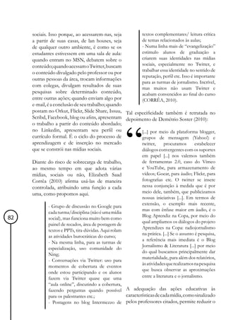sociais. Isso porque, ao acessarem-nas, seja        textos complementares/ leitura crítica
     a partir de suas casas, de lan houses, seja         de temas relacionados às aulas;
     de qualquer outro ambiente, é como se os            - Numa linha mais de “evangelização”
     estudantes estivessem em uma sala de aula:          estimulo alunos de graduação a
     quando entram no MSN, debatem sobre o               criarem suas identidades nas mídias
     conteúdo; quando acessam o Twitter, buscam          sociais, especialmente no Twitter, e
                                                         trabalhar essa identidade no sentido de
     o conteúdo divulgado pelo professor ou por
                                                         reputação, perfil etc. Isso é importante
     outras pessoas da área, trocam informações
                                                         para as turmas de jornalismo. Incrível,
     com colegas, divulgam resultados de suas
                                                         mas muitos não usam Twitter e
     pesquisas sobre determinado conteúdo,               acabam convencidos ao final do curso
     entre outras ações; quando enviam algo por          (CORRÊA, 2010).
     e-mail, é a conclusão de seu trabalho; quando
     postam no Orkut, Flickr, Slide Share, Issuu, Tal especificidade também é retratada no
     Scribd, Facebook, blog ou afins, apresentam depoimento de Demétrio Soster (2010):
     o trabalho a partir do conteúdo abordado;
     no Linkedin, apresentam seu perfil ou               [...] por meio da plataforma blogger,
     currículo formal. É o ciclo do processo de          grupos de mensagem (Yahoo!) e
     aprendizagem e de inserção no mercado               twitter,    procuramos        estabelecer
     que se constrói nas mídias sociais.                 diálogos convergentes com os suportes
                                                             em papel [...] nos valemos também
     Diante do risco de sobrecarga de trabalho,              de ferramentas 2.0, caso do Vímeo
     ao mesmo tempo em que adota várias                      e YouTube, para armazenamento de
     mídias, sociais ou não, Elizabeth Saad                  vídeos; Goear, para áudio; Flickr, para
     Corrêa (2010) afirma usá-las de maneira                 fotografias etc. O twitter se insere
     controlada, atribuindo uma função a cada                nessa conjunção à medida que é por
     uma, como propomos aqui.                                meio dele, também, que publicizamos
                                                             nossas iniciativas [...]. Em termos de
                                                             extensão, o exemplo mais recente,
             - Grupo de discussão no Google para
                                                             mas com ênfase maior em áudio, é o
             cada turma/disciplina (não é uma mídia
                                                             Blog Aprendiz na Copa, por meio do
82           social), mas funciona muito bem como
                                                             qual ampliamos os diálogos do projeto
             painel de recados, área de postagem de
                                                             Aprendizes na Copa: radiojornalismo
             textos e PPTs, tira-dúvidas. Aqui rolam
                                                             na prática. [...] Se o assunto é pesquisa,
             as atividades burocráticas do curso;
                                                             a referência mais imediata é o Blog
             - Na mesma linha, para as turmas de
                                                             Jornalismo & Literatura [...] por meio
             especialização, uso comunidade do
                                                             do qual buscamos principalmente dar
             Ning;
                                                             materialidade, para além dos relatórios,
             - Conversações via Twitter: uso para
                                                             às atividades que realizamos na pesquisa
             momentos de cobertura de eventos
                                                             que busca observar as aproximações
             onde estou participando e os alunos
             fazem via Twitter quase que uma                 entre a literatura e o jornalismo.
             “aula online”, discutindo a cobertura,
             fazendo perguntas quando possível A adequação das ações educativas às
             para os palestrantes etc.;              características de cada mídia, como sinalizado
             - Postagens no blog Intermezzo de pelos professores citados, permite reduzir o
 