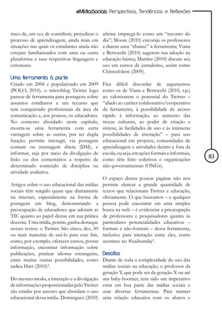 #MídiasSociais: Perspectivas, Tendências e Reflexões



risco de, em vez de contribuir, prejudicar o   afirma empregá-lo como um “reconto do
processo de aprendizagem, ainda mais em        dia”; Moore (2010) encoraja os professores
situações nas quais os estudantes ainda não    a darem uma “chance” à ferramenta; Viana
estejam familiarizados com uma ou outra        e Bertocchi (2010) sugerem sua adoção na
plataforma e suas respectivas linguagens e     educação básica; Martins (2010) discute seu
estruturas.                                    uso em cursos de jornalismo, assim como
                                               Christofoletti (2009).
Uma ferramenta à parte
Criado em 2006 e popularizado em 2009          Fica difícil discordar de argumentos
(POLO, 2010), o microblog Twitter logo         como os de Viana e Bertocchi (2010, s.p.)
passou de ferramenta para postagens sobre      ao valorizarem o potencial do Twitter –
assuntos cotidianos a um recurso que           “aliado ao caráter colaborativo/cooperativo
tem conquistado profissionais da área da       da ferramenta, à possibilidade de acesso
comunicação e, aos poucos, os educadores.      rápido à informação, ao aumento das
No contexto abordado neste capítulo,           trocas culturais, ao poder de criação e
mostra-se uma ferramenta com certa             síntese, às facilidades de uso e às inúmeras
vantagem sobre as outras, por ter dupla        possibilidades de interação” – para uso
função: permite interagir, via postagem        educacional em projetos, comunidades de
comum ou mensagem direta (DM), e               aprendizagem e atividades dentro e fora da
informar, seja por meio da divulgação de       escola, ou seja, em ações formais e informais,
links ou dos comentários a respeito de         como têm feito coletivos e organizações          83
determinado conteúdo de disciplina ou          não-governamentais (ONGs).
atividade avaliativa.
                                               O espaço destas poucas páginas não nos
Artigos sobre o uso educacional das mídias     permite elencar a grande quantidade de
sociais têm surgido quase que diariamente      textos que relacionam Twitter e educação,
na internet, especialmente na forma de         obviamente. O que buscamos – e qualquer
postagem em blog, demonstrando a               pessoa pode encontrar em uma simples
preocupação de educadores que adotam as        busca na web – é evidenciar a preocupação
TIC quanto ao papel destas em sua prática      de professores e pesquisadores quanto às
docente. Uma mídia, porém, ganha destaque      particulares potencialidades educativas –
nesses textos: o Twitter. São cinco, dez, 50   formais e não-formais – dessa ferramenta,
ou mais maneiras de usá-lo para esse fim,      inclusive para interação entre eles, como
como, por exemplo, oferecer cursos, postar     acontece no #eadsunday4.
informação, encontrar informação sobre
publicações, praticar idioma estrangeiro, Desafios
entre muitas outras possibilidades, como Diante de toda a complexidade do uso das
indica Hart (2010)³.                         mídias sociais na educação, o professor da
                                             geração Y, que pode ser da geração X ou até
Do mesmo modo, a interação e a divulgação um baby-boomer, tem sido um imperativo
de informações proporcionadas pelo Twitter estar em boa parte das mídias sociais e
são citadas por autores que abordam o uso usar diversas ferramentas. Para manter
educacional dessa mídia. Dominguez (2010) uma relação educativa com os alunos e
 