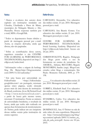 #MídiasSociais: Perspectivas, Tendências e Reflexões




Notas                                        Referências

1
  Alunos e ex-alunos dos autores deste       CARVALHO, Alessandra. Uso educativo
capítulo em instituições instaladas em       das mídias sociais. 21 jun. 2010. Mensagem
Uberaba, Uberlândia e Patos de Minas,        pessoal por e-mail.
municípios do Triângulo Mineiro e Alto
Paranaíba. Houve respostas também por        CARVALHO, Ana Beatriz Gomes. Uso
e-mail, MSN e GoogleTalk.                    educativo das mídias sociais. 21 jun. 2010.
                                             Mensagem pessoal por e-mail.
2
  Todos os depoimentos foram obtidos a
partir de mensagem pessoal por e-mail. CENTRE               FOR      LEARNING         &
Assim, as citações derivadas, ainda que PERFORMANCE TECHNOLOGIES.
diretas, não são paginadas.                  Social Learning Academy. Disponível em
                                             http://c4lpt.co.uk/index.html. Acesso em
3
   Sobre as contribuições dessa autora, 26 jun. 2010.
sugerimos consultar o site CENTRE
FOR LEARNING & PERFORMANCE CHRISTOFOLETTI, Rogério. Pedagogia
TECHNOLOGIES, disponível em http:// dos blogs: posts sobre o uso da
c4lpt.co.uk/index.html.                      ferramenta no ensino de jornalismo. In:
                                             AMARAL, Adriana; RECUERO, Raquel;             85
4
  Informações sobre a origem da hashtag: MONTARDO, Sandra (orgs). Blogs.Com:
blog De Mattar-http://blog.joaomattar. estudos sobre blogs e comunicação. São
com/2009/11/22/eadsunday/                    Paulo: Momento Editorial, 2009, p. 179-
                                             198.
5
   Em uma busca por universidade no
FollowFinder          <http://followfinder. ______. Uso educativo das mídias sociais. 22
googlelabs.com> em português, retornam jun. 2010. Mensagem pessoal por e-mail.
apenas cinco páginas, sendo elencada
pouco mais de uma dezena de instituições CORRÊA, Elizabeth Saad. Uso educativo
do Brasil, conforme. Já no MyTwitterCloud das mídias sociais. 21 jun. 2010. Mensagem
<http://www.mytwittercloud.com>, pessoal por e-mail.
a partir de busca pelo mesmo termo,
retornam 13 instituições. Frente ao número D’ANDREA, Carlos. Uso educativo das
de universidades brasileiras, o resultado da mídias sociais. 22 jun. 2010. Mensagem
busca, ainda que tenha sido realizada em pessoal por e-mail.
apenas duas ferramentas de monitoramento
do Twitter, pode indicar um uso incipiente DOMINGUEZ, Ana. O Twitter na sala de
dessas mídias sociais pelas instituições de aula: relato de uma experiência. Disponível
ensino superior.                             em http://www.anadominguez.org/blog/
                                             wp-content/uploads/2009/11/twitter_na_
                                             sala_de_aula_texto.pdf. Acesso em 18 jun.
                                             2010.
 