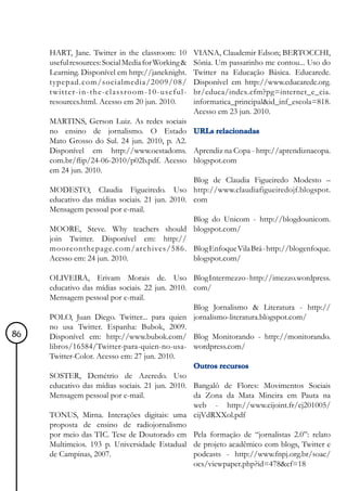 HART, Jane. Twitter in the classroom: 10       VIANA, Claudemir Edson; BERTOCCHI,
     useful resources: Social Media for Working &   Sônia. Um passarinho me contou... Uso do
     Learning. Disponível em http://janeknight.     Twitter na Educação Básica. Educarede.
     typepad.com/socialmedia/2009/08/               Disponível em http://www.educarede.org.
     twitter-in-the-classroom-10-useful-            br/educa/index.cfm?pg=internet_e_cia.
     resources.html. Acesso em 20 jun. 2010.        informatica_principal&id_inf_escola=818.
                                                    Acesso em 23 jun. 2010.
     MARTINS, Gerson Luiz. As redes sociais
     no ensino de jornalismo. O Estado URLs relacionadas
     Mato Grosso do Sul. 24 jun. 2010, p. A2.
     Disponível em http://www.oestadoms. Aprendiz na Copa - http://aprendiznacopa.
     com.br/flip/24-06-2010/p02b.pdf. Acesso blogspot.com
     em 24 jun. 2010.
                                                 Blog de Claudia Figueiredo Modesto –
     MODESTO, Claudia Figueiredo. Uso http://www.claudiafigueiredojf.blogspot.
     educativo das mídias sociais. 21 jun. 2010. com
     Mensagem pessoal por e-mail.
                                                 Blog do Unicom - http://blogdounicom.
     MOORE, Steve. Why teachers should blogspot.com/
     join Twitter. Disponível em: http://
     mooreonthepage.com/archives/586. Blog Enfoque Vila Brá - http://blogenfoque.
     Acesso em: 24 jun. 2010.                    blogspot.com/

     OLIVEIRA, Erivam Morais de. Uso Blog Intermezzo - http://imezzo.wordpress.
     educativo das mídias sociais. 22 jun. 2010. com/
     Mensagem pessoal por e-mail.
                                                 Blog Jornalismo & Literatura - http://
     POLO, Juan Diego. Twitter... para quien jornalismo-literatura.blogspot.com/
     no usa Twitter. Espanha: Bubok, 2009.
86   Disponível em: http://www.bubok.com/ Blog Monitorando - http://monitorando.
     libros/16584/Twitter-para-quien-no-usa- wordpress.com/
     Twitter-Color. Acesso em: 27 jun. 2010.
                                                 Outros recursos
     SOSTER, Demétrio de Azeredo. Uso
     educativo das mídias sociais. 21 jun. 2010. Bangalô de Flores: Movimentos Sociais
     Mensagem pessoal por e-mail.                da Zona da Mata Mineira em Pauta na
                                                 web - http://www.cijoint.fr/cj201005/
     TONUS, Mirna. Interações digitais: uma cijVdRXXol.pdf
     proposta de ensino de radiojornalismo
     por meio das TIC. Tese de Doutorado em Pela formação de “jornalistas 2.0”: relato
     Multimeios. 193 p. Universidade Estadual de projeto acadêmico com blogs, Twitter e
     de Campinas, 2007.                          podcasts - http://www.fnpj.org.br/soac/
                                                 ocs/viewpaper.php?id=478&cf=18
 
