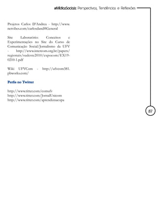 #MídiasSociais: Perspectivas, Tendências e Reflexões



Projetos Carlos D’Andrea - http://www.
netvibes.com/carlosdand#General

Site     Laboratório:   Conceitos     e
Experimentações no Site do Curso de
Comunicação Social/Jornalismo da UFV
-    http://www.intercom.org.br/papers/
regionais/sudeste2010/expocom/EX19-
0210-1.pdf

Wiki UFVCom         -   http://ufvcom381.
pbworks.com/

Perfis no Twitter

http://www.titter.com/comufv
http://www.titter.com/JornalUnicom
http://www.titter.com/aprendiznacopa


                                                                                      87
 