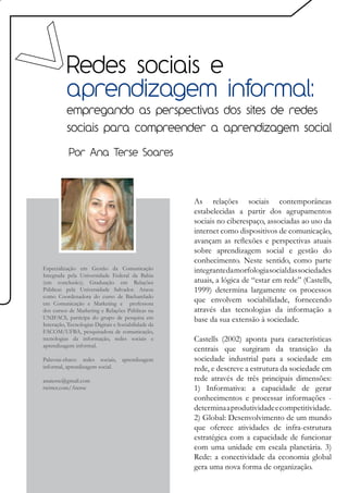 Redes sociais e
          aprendizagem informal:
          empregando as perspectivas dos sites de redes
          sociais para compreender a aprendizagem social

           Por Ana Terse Soares




                                                     As relações sociais contemporâneas
                                                     estabelecidas a partir dos agrupamentos
                                                     sociais no ciberespaço, associadas ao uso da
                                                     internet como dispositivos de comunicação,
                                                     avançam as reflexões e perspectivas atuais
                                                     sobre aprendizagem social e gestão do
                                                     conhecimento. Neste sentido, como parte
Especialização em Gestão da Comunicação              integrante da morfologia social das sociedades
Integrada pela Universidade Federal da Bahia
(em conclusão); Graduação em Relações                atuais, a lógica de “estar em rede” (Castells,
Públicas pela Universidade Salvador. Atuou           1999) determina largamente os processos
como Coordenadora do curso de Bacharelado
em Comunicação e Marketing e professora
                                                     que envolvem sociabilidade, fornecendo
dos cursos de Marketing e Relações Públicas na       através das tecnologias da informação a
UNIFACS, participa do grupo de pesquisa em           base da sua extensão à sociedade.
Interação, Tecnologias Digitais e Sociabilidade da
FACOM/UFBA, pesquisadora de comunicação,
tecnologias da informação, redes sociais e           Castells (2002) aponta para características
aprendizagem informal.
                                                     centrais que surgiram da transição da
Palavras-chave: redes sociais, aprendizagem          sociedade industrial para a sociedade em
informal, aprendizagem social.                       rede, e descreve a estrutura da sociedade em
anaterse@gmail.com                                   rede através de três principais dimensões:
twitter.com/Aterse                                   1) Informativa: a capacidade de gerar
                                                     conhecimentos e processar informações -
                                                     determina a produtividade e competitividade.
                                                     2) Global: Desenvolvimento de um mundo
                                                     que oferece atividades de infra-estrutura
                                                     estratégica com a capacidade de funcionar
                                                     com uma unidade em escala planetária. 3)
                                                     Rede: a conectividade da economia global
                                                     gera uma nova forma de organização.
 
