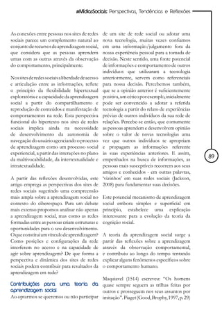 #MídiasSociais: Perspectivas, Tendências e Reflexões



As conexões entre pessoas nos sites de redes       de um site de rede social ou adotar uma
sociais parece um complemento natural ao           nova tecnologia, muitas vezes confiamos
conjunto de recursos de aprendizagem social,       em uma informação/julgamento fora da
que considera que as pessoas aprendem              nossa experiência pessoal para a tomada de
umas com as outras através da observação           decisão. Neste sentido, uma fonte potencial
do comportamento, principalmente.                  de informações e comportamento de outros
                                                   indivíduos que utilizaram a tecnologia
Nos sites de redes sociais a liberdade de acesso   anteriormente, servem como referenciais
e articulação entre as informações, reflete        para nossa decisão. Percebemos também,
o princípio da flexibilidade hipertextual          que se a opinião anterior é suficientemente
exploratória e a capacidade da aprendizagem        positiva, um cético por exemplo, inicialmente
social a partir do compartilhamento e              pode ser convencido a adotar a referida
reprodução de conteúdos e manifestação de          tecnologia a partir do relato de experiências
comportamentos na rede. Esta perspectiva           prévias de outros indivíduos da sua rede de
funcional do hipertexto nos sites de redes         relações. Percebe-se então, que comumente
sociais implica ainda na necessidade               as pessoas aprendem e desenvolvem opinião
de desenvolvimento da autonomia de                 sobre o valor de novas tecnologias uma
navegação do usuário agenciando o processo         vez que outros indivíduos se apropriam
de aprendizagem como um processo social            e propagam as informações referente
experiencial, a partir das interações no plano     às suas experiências anteriores. E assim,
da multivocabilidade, da intertextualidade e       empenhados na busca de informações, as          89
intratextualidade.                                 pessoas mais susceptíveis recorrem aos seus
                                                   amigos e conhecidos - em outras palavras,
A partir das reflexões desenvolvidas, este         ‘vizinhos’ em suas redes sociais (Jackson,
artigo emprega as perspectivas dos sites de        2008) para fundamentar suas decisões.
redes sociais sugerindo uma compreensão
mais ampla sobre a aprendizagem social no          Este potencial mecanismo de aprendizagem
contexto do ciberespaço. Para um debate            social embora simples e superficial em
mais extenso propomos analisar não apenas          princípio, estabelece uma explicação
a aprendizagem social, mas como as redes           interessante para a evolução da teoria da
formadas entre as pessoas criam estruturas e       cognição social.
oportunidades para o seu desenvolvimento.
O que constitui um vínculo de aprendizagem?        A teoria da aprendizagem social surge a
Como posições e configurações da rede              partir das reflexões sobre a aprendizagem
interferem no acesso e na capacidade de            através da observação comportamental,
agir sobre aprendizagem? De que forma a            e contribuiu ao longo do tempo tentando
perspectiva e dinâmica dos sites de redes          explicar alguns fenômenos específicos sobre
sociais podem contribuir para resultados da        o comportamento humano.
aprendizagem em rede?
                                          Maquiavel (1514) escreveu: “Os homens
Contribuições para uma             teoria   da
                                          quase sempre seguem as trilhas feitas por
aprendizagem social                       outros e prosseguem nos seus assuntos por
Ao optarmos se queremos ou não participar imitação”. Piaget (Good, Brophy, 1997, p. 29)
 