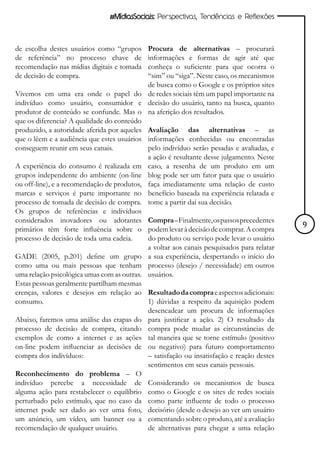 #MídiasSociais: Perspectivas, Tendências e Reflexões



de escolha destes usuários como “grupos     Procura de alternativas – procurará
de referência” no processo chave de         informações e formas de agir até que
recomendação nas mídias digitais e tomada   conheça o suficiente para que ocorra o
de decisão de compra.                       “sim” ou “siga”. Neste caso, os mecanismos
                                            de busca como o Google e os próprios sites
Vivemos em uma era onde o papel do de redes sociais têm um papel importante na
indivíduo como usuário, consumidor e decisão do usuário, tanto na busca, quanto
produtor de conteúdo se confunde. Mas o na aferição dos resultados.
que os diferencia? A qualidade do conteúdo
produzido, a autoridade aferida por aqueles Avaliação das alternativas – as
que o lêem e a audiência que estes usuários informações conhecidas ou encontradas
conseguem reunir em seus canais.            pelo indivíduo serão pesadas e avaliadas, e
                                            a ação é resultante desse julgamento. Neste
A experiência do consumo é realizada em caso, a resenha de um produto em um
grupos independente do ambiente (on-line blog pode ser um fator para que o usuário
ou off-line), e a recomendação de produtos, faça imediatamente uma relação de custo
marcas e serviços é parte importante no benefício baseada na experiência relatada e
processo de tomada de decisão de compra. tome a partir daí sua decisão.
Os grupos de referências e indivíduos
considerados inovadores ou adotantes Compra – Finalmente, os passos precedentes
primários têm forte influência sobre o podem levar à decisão de comprar. A compra          9
processo de decisão de toda uma cadeia.     do produto ou serviço pode levar o usuário
                                            a voltar aos canais pesquisados para relatar
GADE (2005, p.201) define um grupo a sua experiência, despertando o início do
como uma ou mais pessoas que tenham processo (desejo / necessidade) em outros
uma relação psicológica umas com as outras. usuários.
Estas pessoas geralmente partilham mesmas
crenças, valores e desejos em relação ao Resultado da compra e aspectos adicionais:
consumo.                                    1) dúvidas a respeito da aquisição podem
                                            desencadear um procura de informações
Abaixo, faremos uma análise das etapas do para justificar a ação. 2) O resultado da
processo de decisão de compra, citando compra pode mudar as circunstâncias de
exemplos de como a internet e as ações tal maneira que se torne estímulo (positivo
on-line podem influenciar as decisões de ou negativo) para futuro comportamento
compra dos indivíduos:                      – satisfação ou insatisfação e reação destes
                                            sentimentos em seus canais pessoais.
Reconhecimento do problema – O
indivíduo percebe a necessidade de Considerando os mecanismos de busca
alguma ação para restabelecer o equilíbrio como o Google e os sites de redes sociais
perturbado pelo estímulo, que no caso da como parte influente de todo o processo
internet pode ser dado ao ver uma foto, decisório (desde o desejo ao ver um usuário
um anúncio, um vídeo, um banner ou a comentando sobre o produto, até a avaliação
recomendação de qualquer usuário.           de alternativas para chegar a uma relação
 