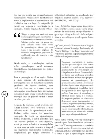 por sua vez, ressalta que os seres humanos     influências) ambientais ou conduzidas por
     nascem como processadores de informação        impulsos internos ocultos e/ou secretos”
     ativos e exploratórios, e constroem o seu      (BANDURA, 1986; 2001)¹.
     conhecimento em lugar de adquiri-lo já
     pronto em resposta à experiência ou à          Duas definições importantes imperativas
     instrução. Porém, Segundo Giusta (1985):       para orientar a nossa análise neste artigo
                                                    partem da necessidade em qualificarmos o
            “Piaget nega que sua teoria seja uma que é aprendizagem formal e informal para
            teoria de aprendizagem, classificando-a situar a aprendizagem social a partir dessas
            como uma teoria do desenvolvimento. acepções.
            Admite, porém, que ela possa ser
            vista também como uma teoria            Jay Cross², autor do livro sobre aprendizagem
            da aprendizagem, desde que esta         informal Informal Learning: Rediscovering the
            tenha o seu conceito ampliado de
                                                    Natural Pathways That Inspire Innovation and
            maneira a incorporar os processos de
                                                    Performance qualifica a aprendizagem formal
            equilibração, que são internos e não
                                                    e informal respectivamente:
            hereditários”.
                                                            “aprender formalmente é quando
     Desde então, as contribuições teóricas                 alguém que não seja o aluno define
     sobre aprendizagem social estiveram                    currículo [...] a partir de um sistema de
     principalmente fundamentadas no campo                  gerenciamento de aprendizagem que
     da psicologia.                                         é impelido aos alunos. Por outro lado,
                                                            os alunos que geralmente aprendem
     Para a psicologia social, o motivo básico              informalmente definem seus próprios
     e mais simples de comportamento                        objetivos de aprendizagem. Eles
     convergente é que os indivíduos enfrentam              aprendem quando sentem a necessidade
     problemas de decisão similares, pelo                   de saber alguma coisa. A legitimidade da
     qual entendem que as pessoas possuem                   sua aprendizagem é percebida a partir
     informações semelhantes, face alternativas             da capacidade de fazer algo que não
     similares de ação e face resultados também             podiam fazer antes. A aprendizagem
90                                                          informal muitas vezes, é o resultado
     análogos onde as pessoas tendem a fazer
     escolhas parecidas.                                    de pequenos pedaços de observação
                                                            de como os outros fazem as coisas [...]
                                                            fazendo perguntas, tentando e errando,
     A teoria da cognição social proposta por
                                                            compartilhando histórias com os
     Albert Bandura (1986) tornou-se a mais                 outros e conversando informalmente.
     influente teoria de aprendizagem social.               Neste sentido, os alunos são atraídos
     Embora utilize muitos dos conceitos                    para a aprendizagem informal.”
     principais da teoria de aprendizagem
     formal tradicional, o autor considera que      Para o senso comum, o que se entende por
     “as pessoas podem se auto-organizar,           aprendizagem formal conforme caracteriza
     serem proativas, reflexivas e auto-reguladas   Jane Hart³ é “um organismo auto-contido do
     de uma maneira mais complexa e integral        evento de ensino, fornecendo uma lógica à
     que organismos padronizados e orientados       estratégia global de um tópico para a prática
     simplesmente por forças (estímulos e           e testes, e que a aprendizagem informal
 