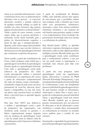 #MídiasSociais: Perspectivas, Tendências e Reflexões



refere-se ao conteúdo informacional - como        A partir da contribuição de Bandura
conferências, livros, sites ou ainda interações   (1986), cada indivíduo possui uma espécie
informais com as pessoas - as conversas,          de auto-sistema que o possibilita realizar
discussões, reuniões e poderia utilizar-se        uma avaliação sobre o domínio que exerce
de qualquer material, briefings, ou ajuda de      sobre seus pensamentos, sentimentos,
trabalho em vários formatos, blogs, podcasts,     motivação e ações. Este sistema estabelece
páginas web, documentos e assim por diante”.      referências mecânicas e um conjunto de
Ainda a partir do senso comum, a autora           sub-funções para perceber, regular e avaliar
sugere ainda, que as pessoas percebem a           o seu comportamento. Estes resultados são
instituição escola (local instituído para a       provenientes da interação entre esse sistema
prática do desenvolvimento cognitivo a            e as influências do ambiente.
partir de algo que é entregue/passado a
alguém), como único espaço para produção          Para Harold Jarche4 (2010), os hiperlinks
de conhecimento e que esta não valoriza os        subvertem e superam a hierarquia no espaço
demais processos de aprendizagem informal         cibernético, onde as redes digitais permitem
que constituem a expertise das pessoas.           múltiplas conexões. Ressalta ainda, que com
                                                  a aprendizagem social, todos contribuem
Neste sentido, a partir das contribuições de      para o conhecimento coletivo e este por
Cross e Hart, podemos então inferir que a         sua vez, pode tornar as organizações e a
aprendizagem social difere da aprendizagem        sociedade mais eficazes para lidar com
formal e iguala-se a aprendizagem informal.       problemas.                                        91
Com tudo, a aprendizagem social pode
utilizar-se da perspectiva das redes              A partir das suas pesquisas sobre
sociais pressupondo utilizar o potencial          aprendizagem social nas organizações,
informacional e as experiências dos outros        Jarche, desenvolveu o conceito do PKM
a partir da observação comportamental             (Personal Knowledge Management), o que
das redes de relações sociais constituídas -      na tradução literal significa Gestão Individual
entendendo a lógica da rede como um fluxo         do Conhecimento, como um disciplinado
permanente de ouvir/ler, observar, fazer/         processo individual de aprendizagem através
repetir e compartilhar, ou seja, não existe       do qual fazemos sentido às informações,
um plano, uma estrutura linear ou feedback        observações e ideias. Para o autor, sem a
direto e previsível para se aprender alguma       gestão do conhecimento pessoal/individual
coisa na rede.                                    eficaz, a aprendizagem social tem menos
                                                  valor. Ressalta também que as pessoas
Para Jane Hart (2007) que dedicou-se              passam constantemente por um processo
a analisar a aprendizagem social a parir          de olhar para os bits de informação e tentar
da perspectiva das organizações, este             estabelecer o sentido deles, acrescentando
fenômeno pode assustar os gerentes e              ao conhecimento já existente ou testando
líderes organizacionais porque ninguém            novos padrões para o sentido de seus
está em mudança de aprendizagem social            esforços.
e não há estado final ou objetivo final da
aprendizagem social. O processo é dinâmico Sustentando a capacidade de gerenciamento
e permanente.                              pessoal da aprendizagem sugerida por Jarche,
 