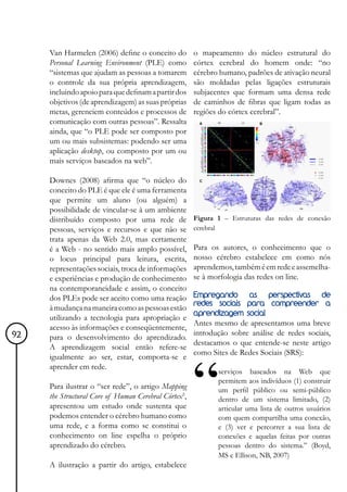 Van Harmelen (2006) define o conceito do         o mapeamento do núcleo estrutural do
     Personal Learning Environment (PLE) como         córtex cerebral do homem onde: “no
     “sistemas que ajudam as pessoas a tomarem        cérebro humano, padrões de ativação neural
     o controle da sua própria aprendizagem,          são moldadas pelas ligações estruturais
     incluindo apoio para que definam a partir dos    subjacentes que formam uma densa rede
     objetivos (de aprendizagem) as suas próprias     de caminhos de fibras que ligam todas as
     metas, gerenciem conteúdos e processos de        regiões do córtex cerebral”.
     comunicação com outras pessoas”. Ressalta
     ainda, que “o PLE pode ser composto por
     um ou mais subsistemas: podendo ser uma
     aplicação desktop, ou composto por um ou
     mais serviços baseados na web”.

     Downes (2008) afirma que “o núcleo do
     conceito do PLE é que ele é uma ferramenta
     que permite um aluno (ou alguém) a
     possibilidade de vincular-se à um ambiente
     distribuído composto por uma rede de             Figura 1 – Estruturas das redes de conexão
     pessoas, serviços e recursos e que não se        cerebral
     trata apenas da Web 2.0, mas certamente
     é a Web - no sentido mais amplo possível,        Para os autores, o conhecimento que o
     o locus principal para leitura, escrita,         nosso cérebro estabelece em como nós
     representações sociais, troca de informações     aprendemos, também é em rede e assemelha-
     e experiências e produção de conhecimento        se à morfologia das redes on line.
     na contemporaneidade e assim, o conceito
     dos PLEs pode ser aceito como uma reação         Empregando    as    perspectivas de
                                                      redes sociais para compreender a
     à mudança na maneira como as pessoas estão
                                                      aprendizagem social
     utilizando a tecnologia para apropriação e
                                                      Antes mesmo de apresentamos uma breve
     acesso às informações e conseqüentemente,
92                                                    introdução sobre análise de redes sociais,
     para o desenvolvimento do aprendizado.
                                                      destacamos o que entende-se neste artigo
     A aprendizagem social então refere-se
                                                      como Sites de Redes Sociais (SRS):
     igualmente ao ser, estar, comporta-se e
     aprender em rede.
                                                             serviços baseados na Web que
                                                             permitem aos indivíduos (1) construir
     Para ilustrar o “ser rede”, o artigo Mapping            um perfil público ou semi-público
     the Structural Core of Human Cerebral Córtex5,          dentro de um sistema limitado, (2)
     apresentou um estudo onde sustenta que                  articular uma lista de outros usuários
     podemos entender o cérebro humano como                  com quem compartilha uma conexão,
     uma rede, e a forma como se constitui o                 e (3) ver e percorrer a sua lista de
     conhecimento on line espelha o próprio                  conexões e aquelas feitas por outras
     aprendizado do cérebro.                                 pessoas dentro do sistema.” (Boyd,
                                                             MS e Ellison, NB, 2007)
     A ilustração a partir do artigo, estabelece
 