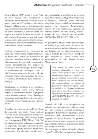 #MídiasSociais: Perspectivas, Tendências e Reflexões



Boyd e Elison (2007) usam o termo “site         da configuração e morfologia da própria
de redes sociais” para descreverem o            rede. Os atores na ARS, podem ser pessoas
fenômeno, muito embora ressaltem que o          e empresas, analisadas como unidades
termo “redes sociais” também é utilizado no     singulares, quanto unidades sociais coletivas
discurso público e que os dois termos são       como, por exemplo, departamentos
frequentemente utilizados alternadamente e      dentro de uma organização, agências de
até como sinônimos. Destacam ainda, que         serviço público em uma cidade, estados-
o que torna os sites de redes sociais únicos,   nações de um continente ou do mundo
não é o fato de permitirem que indivíduos       (WASSERMAN; FAUST, 1999, p.17).
se conectem e encontrem estranhos, mas a
possibilidade dos usuários tornarem visíveis    O que difere a ARS de outras metodologias
e articularem suas redes sociais.               de análise, é que o destaque não incide sob
                                                os atributos (características) dos atores, mas
Embora originalmente os princípios de           nas ligações entre os elos constituídos; ou
análise das redes sociais estejam abalizados    seja, a unidade de observação é composta
na Teoria dos Grafos6 na matemática, os         pelo conjunto de atores e seus laços
primeiros trabalhos teóricos relativos ao       estabelecidos na rede. Como afirmam
relacionamento interpessoal e comunitário       Wasserman e Faust:
surgem principalmente nos campos da
sociologia e da comunicação. Estes campos               “Em análise de redes sociais os
se concentram em investigar como as                     atributos observados a partir dos         93
relações entre as pessoas formam redes de               atores sociais (como a raça e o grupo
conexões criando oportunidades de acesso                étnico das pessoas, ou o tamanho ou
à recursos, informações, bens materiais e               produtividade de corpos coletivos, tais
serviços.                                               como empresas ou estados-nações)
                                                        são compreendidos em termos de
                                                        padrões ou estruturas de ligações entre
Atualmente, os conceitos e os princípios
                                                        as unidades. As ligações relacionais
interdisciplinares sobre redes, parecem                 entre atores são o foco primário e os
ampliar a contribuição teórica e propõem                atributos dos atores são secundários.”
novos desdobramentos. Essa abordagem                    (WASSERMAN; FAUST, 1999, p. 8)
transversal interdisciplinar está se tornando           (original em inglês).
conhecida como “ciência da rede” (Watts,
2004).                                          Partindo da ARS e da perspectiva das
                                                relações interacionais observadas em sites
A análise de redes sociais (ARS ou SNA, de redes sociais, é possível identificar a
da expressão em inglês Social Network perspectiva funcional do hipertexto nestes
Analysis) é uma abordagem procedente dos ambientes citado anteriormente, e a sua
campos da Sociologia, da Psicologia Social sugestão de desenvolvimento do processo
e da Antropologia (FREEMAN, 1996). Tal de aprendizagem como um processo social
abordagem investiga as ligações relacionais experiencial a partir das interações no plano
(da expressão em inglês relational tie) entre das intertextualidades.
atores sociais a partir da análise das relações No seu artigo “Is Twitter a Complex Adaptive
constituídas, dos vínculos estabelecidos e System?” a filósofa e pesquisadora Venessa
 