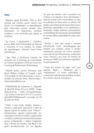 #MídiasSociais: Perspectivas, Tendências e Reflexões




Notas                                          no qual um número real é associado aos
                                               vértices e/ou ligações. Essa classificação é
1
  Bandura (apud Woolfolk, 1996, p. 221)        dada de acordo com a necessidade, ou não,
assinala que existem quatro fatores que        da indicação do fluxo entre os vértices. Na
devem ser considerados na aprendizagem         prática, este número pode representar custos,
pela observação: prestar atenção, reter        distâncias, capacidades, e/ou suprimentos e
informação ou impressões, produzir             demandas; tempo (trânsito, permanência);
condutas e estar motivado para repetir as      confiabilidade de transmissão; probabilidade
condutas.                                      de ocorrer falhas; capacidade de carga, entre
                                               outros.
2
  Jay Croos é pesquisador e consultor,
possui MBA pela Universidade de Harvad
                                         7
                                           Twitter é uma rede social e servidor
e concentra os seus estudos no campo caracterizada como microblogging que
da aprendizagem informal http://www. permite aos usuários enviar e receber
informl.com                              atualizações pessoais de outros contatos
                                         (em textos de até 140 caracteres, conhecidos
³ Jane Hart é professora visitante do como “tweets”), por meio do website do
mestrado em E-Learning da Universidade serviço, por SMS e por softwares específicos
de Oxford, fundadora e CEO do Center for de gerenciamento.
Learning & Performance Technologies.                                                           95
                                         8
                                           União dos termos em inglês “net”, que
4
  Harold Jarche possui formação pela significa “Rede”; e “Working”, que é
Royal Military College of Canada e pela “trabalhando”. O termo networking é
Universidade de New Brunswick, é sócio e comumente utilizado para qualificar as redes
membro da Internet Time Aliance http:// de contatos úteis de uma pessoa.
internettimealliance.com

5
 HAGMANN P, Cammoun L, Gigandet
X, Meuli R, Honey CJ, et al. (2008) . Artigo
disponível em < http://www.plosbiology.
org/article/info:doi/10.1371/journal.
pbio.0060159#abstract1> acessado em 05
de julho de 2010.

6
  Grafo é uma noção simples, abstrata e
intuitiva, usada para representar a idéia de
alguma espécie de relação entre “objetos”.
Graficamente, aparece representado por
uma figura com nós ou vértices, significando
os objetos, unidos por um traço denominado
aresta, configurando a relação imaginada.
Para a Teoria dos Grafos, uma Rede é um
grafo não-direcionado (ou um digrafo)
 