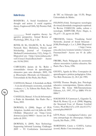 Referências                                     de TIC na Educação (pp. 15-29). Braga:
                                                     Universidade do Minho.
     BANDURA. A. Social foundations of
     thought and action: A social cognitive FELINTO, Erick. Tecnognose: tecnologias
     theory. Englewood Cliffs, NJ: Prentice Hall, do virtual, identidade e imaginação espiritual.
     1986.                                        In Revista FAMECOS: mídia, cultura e
                                                  tecnologia. EDIPUCRS. Porto Alegre, n.
     _________. Social cognitive theory: An 18, p.15 – 25, agosto de 2002.
     agentive perspective. Annual Review of
     Psychology, 2001, 52, p. 1-26.               FREEMAN, Linton. Visualizing Social
                                                  Networks. Journal of Social Structure -
     BOYD, D. M.; ELLISON, N. B., Social JOSS, Pittsburgh, v. 1, n. 1, 2000. Disponível
     Network Sites: Definition, History and em:                                  < http://www.
     Scholarship, Journal of         Computer- cmu.edu/joss/content/articles/volume1/
     Mediated Communication, 13(1), Artigo 11. Freeman.html> Acesso em 01 de julho
     Disponível em: <http://jcmc.indiana.edu/ 2010.
     vol13/issue1/boyd.ellison.html> Acesso
     em: 10/06/2010.                              FREIRE, Paulo. Pedagogia da autonomia:
                                                  saberes necessários à prática educativa. São
     CARVALHO, Jaciara de Sá. Redes e Paulo: Paz e Terra, 1996.
     comunidades virtuais de aprendizagem:
     elementos para uma distinção. 2009, 196 GIUSTA, Agnela da Silva. Concepções de
     p. Dissertação (Mestrado em Educação) – aprendizagem e práticas pedagógicas. Educ.
     Universidade de São Paulo, São Paulo.        Ver. Belo Horizonte (1). 24.3. Jul. 1985.

     CASTELLS, Manuel. A Sociedade em Rede           GOOD, Thomas. Brophy, Jere. Psicología
     - A era da informação: economia, sociedade      educativa contemporánea. Quinta edición.
     e cultura; v. 1, 3a. Editora São Paulo, Paz e   Mexico: Mc. Graw Hill/Interamericana
     Terra, 1999.                                    Editores, S.A. 1997, 575 p. ISBN 970-10-
96                                                   0884-7.
     CASTELLS, Manuel. A Era da Informação:
     o Poder da Identidade. São Paulo: Paz e HAGMANN P, Cammoun L, Gigandet X,
     Terra, 2002.                             Meuli R, Honey CJ, et al. (2008) Mapping
                                              the Structural Core of Human Cerebral
     DOWNES, S. (2008). Stages of PLN Cortex. PLoS Biol 6(7): e159. doi:10.1371/
     Adoption. Acedido em 6 de Julho de 2009, journal.pbio.0060159
     OLDaily: Disponível em <http://www.
     downes.ca/post/44061> Acesso em 30 de LÉVY, Pierre - A inteligência Coletiva - por
     junho de 2010.                           uma antropologia do ciberespaço. Edições
                                              Loyola, São Paulo , 1999.
     DOWNES, S. (2009). New Technology
     Supporting Informal Learning. Challenges MARTINHO, Cássio e COSTA, Larissa
     2009 – VI Conferência Internacional (coord.) Redes: Uma introdução às
 