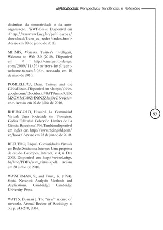 #MídiasSociais: Perspectivas, Tendências e Reflexões



dinâmicas da conectividade e da auto-
organização. WWF-Brasil. Disponível em
<http://www.wwf.org.br/publicacoes/
download/livro_ea_redes/index.htm>
Acesso em 20 de junho de 2010.

MIEMIS, Venessa. Twitter’s Intelligent,
Welcome to Web 3.0 (2010). Disponível
em       <       http://emergentbydesign.
com/2009/11/26/twitters-intelligent-
welcome-to-web-3-0/>. Acessado em 10
de maio de 2010.

POMERLEAU, Dean. Twitter and the
Global Brain. Disponível em <https://docs.
google.com/Doc?docid=0AT9namoRlUK
MZGM3eG40ZHNfN2Z3ajJ0eGNw&hl=
en>. Acesso em 02 de julho de 2010.

RHEINGOLD, Howard. La Comunidad
Virtual: Uma Sociedade sin Fronteiras.                                                97
Gedisa Editorial. Colección Limites de La
Ciência. Barcelona 1996. Também disponível
em inglês em http://www.rheingold.com/
vc/book/ Acesso em 22 de junho de 2010.

RECUERO, Raquel. Comunidades Virtuais
em Redes Sociais na Internet: Uma proposta
de estudo. Ecompos, Internet, v. 4, n. Dez
2005. Disponível em: http://www6.ufrgs.
br/limc/PDFs/com_virtuais.pdf. Acesso
em 20 junho de 2010.

WASSERMAN, S., and Faust, K. (1994).
Social Network Analysis: Methods and
Applications. Cambridge: Cambridge
University Press.

WATTS, Duncan J. The “new” science of
networks. Annual Review of Sociology, v.
30, p. 243-270, 2004.
 