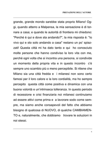PREFAZIONE DELL’AUTORE

grande, grande mondo sarebbe stata proprio Milano! Oggi, quando atterro a Malpensa, la mia sensazione è di tornare a casa; e quando le autorità di frontiera mi chiedono:
"Perché è qui e dove sta andando?", la mia risposta è: "Io
vivo qui e sto solo andando a casa" restano un po’ spiazzati! Questa città mi ha dato tanto e qui ho conosciuto
molte persone che hanno condiviso la loro vita con me,
perché ogni volta che si incontra una persona, si condivide
un momento della propria vita e in questo incontro c’è
sempre uno scambio più o meno percepibile. Si ritiene che
Milano sia una città fredda e i milanesi non sono certo
famosi per il loro calore e la loro cordialità, ma ho sempre
percepito questa città come positiva e dinamica con una
buona volontà e un’intrinseca tolleranza. In questo periodo
di recessione e crisi finanziaria noi milanesi continuiamo
ad essere attivi come prima e a lavorare sodo come sempre, ma siamo anche consapevoli del fatto che abbiamo
bisogno di qualcosa di NUOVO, di qualche CAMBIAMENTO e, naturalmente, che dobbiamo trovare le soluzioni in
noi stessi.

9

 