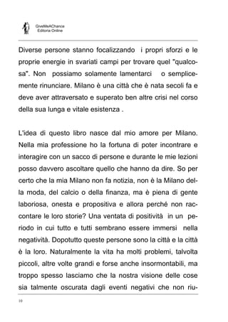 GiveMeAChance
Editoria Online

Diverse persone stanno focalizzando i propri sforzi e le
proprie energie in svariati campi per trovare quel "qualcosa". Non possiamo solamente lamentarci

o semplice-

mente rinunciare. Milano è una città che è nata secoli fa e
deve aver attraversato e superato ben altre crisi nel corso
della sua lunga e vitale esistenza .

L'idea di questo libro nasce dal mio amore per Milano.
Nella mia professione ho la fortuna di poter incontrare e
interagire con un sacco di persone e durante le mie lezioni
posso davvero ascoltare quello che hanno da dire. So per
certo che la mia Milano non fa notizia, non è la Milano della moda, del calcio o della finanza, ma è piena di gente
laboriosa, onesta e propositiva e allora perché non raccontare le loro storie? Una ventata di positività in un periodo in cui tutto e tutti sembrano essere immersi nella
negatività. Dopotutto queste persone sono la città e la città
è la loro. Naturalmente la vita ha molti problemi, talvolta
piccoli, altre volte grandi e forse anche insormontabili, ma
troppo spesso lasciamo che la nostra visione delle cose
sia talmente oscurata dagli eventi negativi che non riu10

 