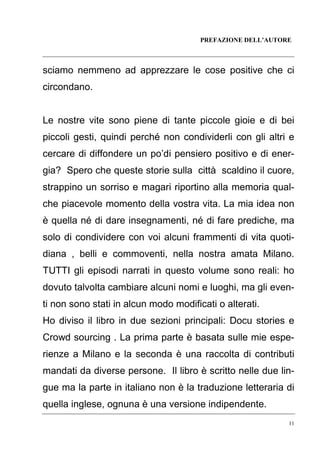 PREFAZIONE DELL’AUTORE

sciamo nemmeno ad apprezzare le cose positive che ci
circondano.

Le nostre vite sono piene di tante piccole gioie e di bei
piccoli gesti, quindi perché non condividerli con gli altri e
cercare di diffondere un po’di pensiero positivo e di energia? Spero che queste storie sulla città scaldino il cuore,
strappino un sorriso e magari riportino alla memoria qualche piacevole momento della vostra vita. La mia idea non
è quella né di dare insegnamenti, né di fare prediche, ma
solo di condividere con voi alcuni frammenti di vita quotidiana , belli e commoventi, nella nostra amata Milano.
TUTTI gli episodi narrati in questo volume sono reali: ho
dovuto talvolta cambiare alcuni nomi e luoghi, ma gli eventi non sono stati in alcun modo modificati o alterati.
Ho diviso il libro in due sezioni principali: Docu stories e
Crowd sourcing . La prima parte è basata sulle mie esperienze a Milano e la seconda è una raccolta di contributi
mandati da diverse persone. Il libro è scritto nelle due lingue ma la parte in italiano non è la traduzione letteraria di
quella inglese, ognuna è una versione indipendente.
11

 