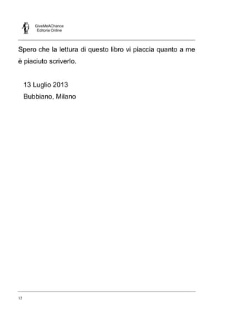GiveMeAChance
Editoria Online

Spero che la lettura di questo libro vi piaccia quanto a me
è piaciuto scriverlo.

13 Luglio 2013
Bubbiano, Milano

12

 