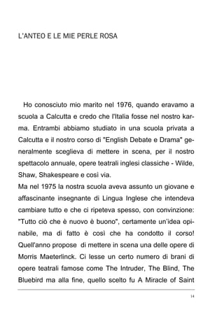 L’ANTEO E LE MIE PERLE ROSA

Ho conosciuto mio marito nel 1976, quando eravamo a
scuola a Calcutta e credo che l'Italia fosse nel nostro karma. Entrambi abbiamo studiato in una scuola privata a
Calcutta e il nostro corso di "English Debate e Drama" generalmente sceglieva di mettere in scena, per il nostro
spettacolo annuale, opere teatrali inglesi classiche - Wilde,
Shaw, Shakespeare e così via.
Ma nel 1975 la nostra scuola aveva assunto un giovane e
affascinante insegnante di Lingua Inglese che intendeva
cambiare tutto e che ci ripeteva spesso, con convinzione:
"Tutto ciò che è nuovo è buono", certamente un’idea opinabile, ma di fatto è così che ha condotto il corso!
Quell'anno propose di mettere in scena una delle opere di
Morris Maeterlinck. Ci lesse un certo numero di brani di
opere teatrali famose come The Intruder, The Blind, The
Bluebird ma alla fine, quello scelto fu A Miracle of Saint
14

 