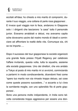 GiveMeAChance
Editoria Online

eccitati all'idea; ho chiesto a mio marito di comprarmi, durante il suo viaggio, una collana di perle rosa giapponesi .
E invece quel viaggio non lo fece, andarono in Giappone
solo i i dirigenti che lasciarono “a casa” tutto il personale
junior. Eravamo arrabbiati e delusi, ma avevamo capito
sche dovevamo uscire dal nostro mondo di ideali e cominciare ad affrontare la realtà della vita. Comunque sia, chi
se ne importa ....

Dopo il successo del tour giapponese la società organizzò
una grande festa presso l'Hyatt Regency per celebrare
l'affare invitando, questa volta, tutta la squadra, assieme
alla società giapponese. Uno dei direttori, che era andato
a Tokyo al posto di mio marito mi si avvicinò, cominciando
a parlarmi in modo condiscendente, dicendomi frasi come
“spero tuo marito non sia rimasto troppo deluso, sai cose
come queste possono succedere...” e accanto a lui c'era
la sorridente moglie, con uno splendido filo di perle giapponesi .
Sono una persona molto indipendente, in India sono talvolta considerata troppo aggressiva per essere una don16

 
