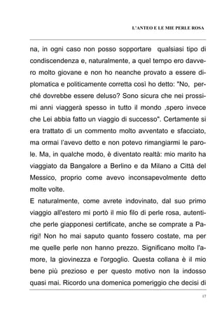 L’ANTEO E LE MIE PERLE ROSA

na, in ogni caso non posso sopportare qualsiasi tipo di
condiscendenza e, naturalmente, a quel tempo ero davvero molto giovane e non ho neanche provato a essere diplomatica e politicamente corretta così ho detto: "No, perché dovrebbe essere deluso? Sono sicura che nei prossimi anni viaggerà spesso in tutto il mondo ,spero invece
che Lei abbia fatto un viaggio di successo". Certamente si
era trattato di un commento molto avventato e sfacciato,
ma ormai l’avevo detto e non potevo rimangiarmi le parole. Ma, in qualche modo, è diventato realtà: mio marito ha
viaggiato da Bangalore a Berlino e da Milano a Città del
Messico, proprio come avevo inconsapevolmente detto
molte volte.
E naturalmente, come avrete indovinato, dal suo primo
viaggio all'estero mi portò il mio filo di perle rosa, autentiche perle giapponesi certificate, anche se comprate a Parigi! Non ho mai saputo quanto fossero costate, ma per
me quelle perle non hanno prezzo. Significano molto l'amore, la giovinezza e l'orgoglio. Questa collana è il mio
bene più prezioso e per questo motivo non la indosso
quasi mai. Ricordo una domenica pomeriggio che decisi di
17

 