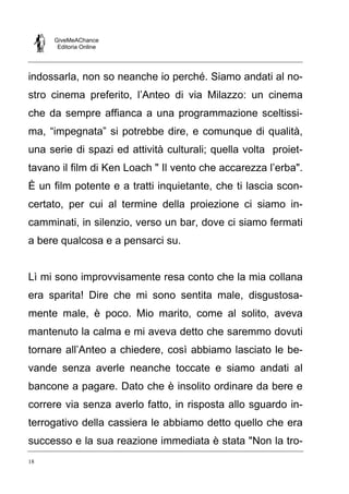 GiveMeAChance
Editoria Online

indossarla, non so neanche io perché. Siamo andati al nostro cinema preferito, l’Anteo di via Milazzo: un cinema
che da sempre affianca a una programmazione sceltissima, “impegnata” si potrebbe dire, e comunque di qualità,
una serie di spazi ed attività culturali; quella volta proiettavano il film di Ken Loach " Il vento che accarezza l’erba".
È un film potente e a tratti inquietante, che ti lascia sconcertato, per cui al termine della proiezione ci siamo incamminati, in silenzio, verso un bar, dove ci siamo fermati
a bere qualcosa e a pensarci su.

Lì mi sono improvvisamente resa conto che la mia collana
era sparita! Dire che mi sono sentita male, disgustosamente male, è poco. Mio marito, come al solito, aveva
mantenuto la calma e mi aveva detto che saremmo dovuti
tornare all’Anteo a chiedere, così abbiamo lasciato le bevande senza averle neanche toccate e siamo andati al
bancone a pagare. Dato che è insolito ordinare da bere e
correre via senza averlo fatto, in risposta allo sguardo interrogativo della cassiera le abbiamo detto quello che era
successo e la sua reazione immediata è stata "Non la tro18

 