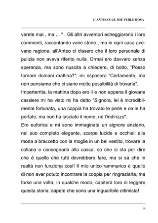 L’ANTEO E LE MIE PERLE ROSA

verete mai , ma ... " . Gli altri avventori echeggiarono i loro
commenti, raccontando varie storie , ma in ogni caso avevano ragione, all’Anteo ci dissero che il loro personale di
pulizia non aveva riferito nulla. Ormai ero davvero senza
speranza, ma sono riuscita a chiedere, di botto, “Posso
tornare domani mattina?"; mi risposero "Certamente, ma
non pensiamo che ci siano molte possibilità di trovarla".
Imperterrita, la mattina dopo ero lì e non appena il giovane
cassiere mi ha visto mi ha detto "Signora, lei è incredibilmente fortunata, una coppia ha trovato le perle e ce le ha
portate, ma non ha lasciato il nome, né l’indirizzo".
Ero euforica e mi sono immaginata un signore anziano,
nel suo completo elegante, scarpe lucide e occhiali alla
moda a braccetto con la moglie in un bel vestito, trovare la
collana e consegnarla alla cassa; so che si sta per dire
che è quello che tutti dovrebbero fare, ma si sa che in
realtà non funziona così! Il mio unico rammarico è quello
di non aver potuto incontrare la coppia per ringraziarla, ma
forse una volta, in qualche modo, capiterà loro di leggere
questa storia, sapete che sono una inguaribile ottimista!

19

 