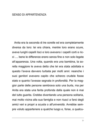 SENSO DI APPARTENENZA

Anita era la seconda di tre sorelle ed era completamente
diversa da loro: lei era chiara, mentre loro erano scure,
aveva lunghi capelli lisci e loro avevano i capelli corti e ricci .... bene le differenze erano senza fine e non solo legate
all’apparenza. Una volta, quando era una bambina, la sorella maggiore le aveva detto che lei era stata adottata e
questo l’aveva davvero turbata per molti anni: neanche i
suoi genitori avevano capito che scherzo crudele fosse
stato e quanto l’avesse segnata in profondità. Per la maggior parte delle persone sembrava solo una burla, ma per
Anita era stata una ferita profonda dalla quale non è mai
del tutto guarita. Crebbe diventando una persona solitaria,
mai molto vicina alla sua famiglia e non riuscì a farsi degli
amici veri e propri a scuola o all'università. Avrebbe sempre voluto appartenere a qualche luogo e, forse, a qualcu-

21

 