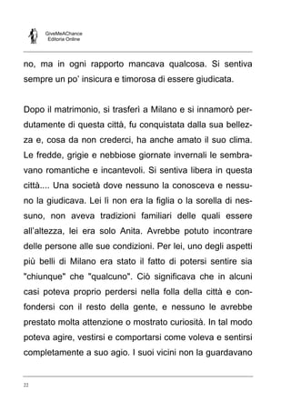 GiveMeAChance
Editoria Online

no, ma in ogni rapporto mancava qualcosa. Si sentiva
sempre un po’ insicura e timorosa di essere giudicata.

Dopo il matrimonio, si trasferì a Milano e si innamorò perdutamente di questa città, fu conquistata dalla sua bellezza e, cosa da non crederci, ha anche amato il suo clima.
Le fredde, grigie e nebbiose giornate invernali le sembravano romantiche e incantevoli. Si sentiva libera in questa
città.... Una società dove nessuno la conosceva e nessuno la giudicava. Lei lì non era la figlia o la sorella di nessuno, non aveva tradizioni familiari delle quali essere
all’altezza, lei era solo Anita. Avrebbe potuto incontrare
delle persone alle sue condizioni. Per lei, uno degli aspetti
più belli di Milano era stato il fatto di potersi sentire sia
"chiunque" che "qualcuno". Ciò significava che in alcuni
casi poteva proprio perdersi nella folla della città e confondersi con il resto della gente, e nessuno le avrebbe
prestato molta attenzione o mostrato curiosità. In tal modo
poteva agire, vestirsi e comportarsi come voleva e sentirsi
completamente a suo agio. I suoi vicini non la guardavano

22

 
