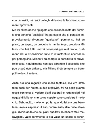 SENSO DI APPARTENENZA

con curiosità, né suoi colleghi di lavoro le facevano commenti sprezzanti.
Ma lei mi ha anche spiegato che dall'anonimato del sentirsi una persona "qualsiasi" ha percepito che si potesse improvvisamente diventare "qualcuno", perché se hai un
piano, un sogno, un progetto in mente, è qui, proprio a Milano, che hai tutti i mezzi necessari per realizzarlo, o almeno hai a disposizione tutte le infrastrutture necessarie
per perseguirlo. Milano ti dà sempre la possibilità di provare le cose, naturalmente non può garantire il successo che
può o può non arrivare, ma Milano ti dà sempre un trampolino da cui saltare.

Anita era una ragazza con molta fantasia, ma era stato
fatto poco per nutrire la sua creatività. Mi ha detto quanto
fosse contenta di vedere piatti quadrati e rettangolari nei
negozi di Milano, che come sapete sono considerati molto
chic. Beh, molto, molto tempo fa, quando lei era una bambina, aveva espresso il suo parere sullo stile delle stoviglie, dichiarando che dei piatti quadrati sarebbero stati meravigliosi. Quel commento le era valso un sacco di scher23

 
