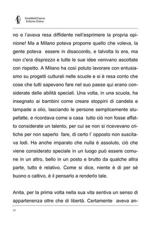 GiveMeAChance
Editoria Online

no e l’aveva resa diffidente nell’esprimere la propria opinione! Ma a Milano poteva proporre quello che voleva, la
gente poteva essere in disaccordo, e talvolta lo era, ma
non c'era disprezzo e tutte le sue idee venivano ascoltate
con rispetto. A Milano ha così potuto lavorare con entusiasmo su progetti culturali nelle scuole e si è resa conto che
cose che tutti sapevano fare nel suo paese qui erano considerate delle abilità speciali. Una volta, in una scuola, ha
insegnato ai bambini come creare stoppini di candela e
lampade a olio, lasciando le persone semplicemente stupefatte, e ricordava come a casa tutto ciò non fosse affatto considerate un talento, per cui se non si ricevevano critiche per non saperlo fare, di certo l’ opposto non suscitava lodi. Ha anche imparato che nulla è assoluto, ciò che
viene considerato speciale in un luogo può essere comune in un altro, bello in un posto e brutto da qualche altra
parte, tutto è relativo. Come si dice, niente è di per sé
buono o cattivo, è il pensarlo a renderlo tale.

Anita, per la prima volta nella sua vita sentiva un senso di
appartenenza oltre che di libertà. Certamente aveva an24

 