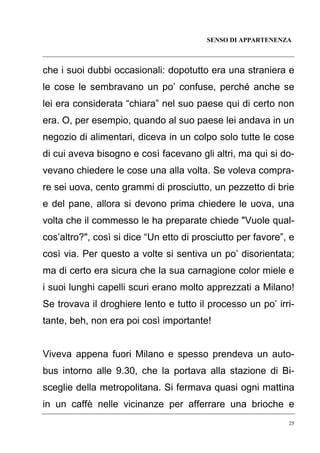 SENSO DI APPARTENENZA

che i suoi dubbi occasionali: dopotutto era una straniera e
le cose le sembravano un po’ confuse, perché anche se
lei era considerata “chiara” nel suo paese qui di certo non
era. O, per esempio, quando al suo paese lei andava in un
negozio di alimentari, diceva in un colpo solo tutte le cose
di cui aveva bisogno e così facevano gli altri, ma qui si dovevano chiedere le cose una alla volta. Se voleva comprare sei uova, cento grammi di prosciutto, un pezzetto di brie
e del pane, allora si devono prima chiedere le uova, una
volta che il commesso le ha preparate chiede "Vuole qualcos’altro?", così si dice “Un etto di prosciutto per favore”, e
così via. Per questo a volte si sentiva un po’ disorientata;
ma di certo era sicura che la sua carnagione color miele e
i suoi lunghi capelli scuri erano molto apprezzati a Milano!
Se trovava il droghiere lento e tutto il processo un po’ irritante, beh, non era poi così importante!

Viveva appena fuori Milano e spesso prendeva un autobus intorno alle 9.30, che la portava alla stazione di Bisceglie della metropolitana. Si fermava quasi ogni mattina
in un caffè nelle vicinanze per afferrare una brioche e
25

 
