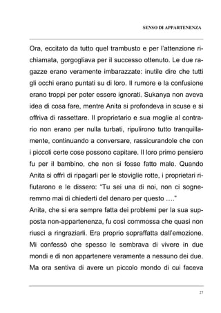 SENSO DI APPARTENENZA

Ora, eccitato da tutto quel trambusto e per l’attenzione richiamata, gorgogliava per il successo ottenuto. Le due ragazze erano veramente imbarazzate: inutile dire che tutti
gli occhi erano puntati su di loro. Il rumore e la confusione
erano troppi per poter essere ignorati. Sukanya non aveva
idea di cosa fare, mentre Anita si profondeva in scuse e si
offriva di rassettare. Il proprietario e sua moglie al contrario non erano per nulla turbati, ripulirono tutto tranquillamente, continuando a conversare, rassicurandole che con
i piccoli certe cose possono capitare. Il loro primo pensiero
fu per il bambino, che non si fosse fatto male. Quando
Anita si offrì di ripagarli per le stoviglie rotte, i proprietari rifiutarono e le dissero: “Tu sei una di noi, non ci sogneremmo mai di chiederti del denaro per questo ….”
Anita, che si era sempre fatta dei problemi per la sua supposta non-appartenenza, fu così commossa che quasi non
riuscì a ringraziarli. Era proprio sopraffatta dall’emozione.
Mi confessò che spesso le sembrava di vivere in due
mondi e di non appartenere veramente a nessuno dei due.
Ma ora sentiva di avere un piccolo mondo di cui faceva

27

 