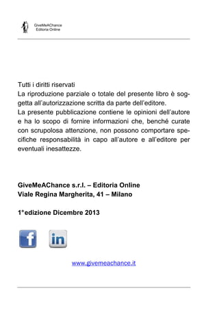 GiveMeAChance
Editoria Online

Tutti i diritti riservati
La riproduzione parziale o totale del presente libro è soggetta all’autorizzazione scritta da parte dell’editore.
La presente pubblicazione contiene le opinioni dell’autore
e ha lo scopo di fornire informazioni che, benché curate
con scrupolosa attenzione, non possono comportare specifiche responsabilità in capo all’autore e all’editore per
eventuali inesattezze.

GiveMeAChance s.r.l. – Editoria Online
Viale Regina Margherita, 41 – Milano
1° edizione Dicembre 2013

www.givemeachance.it

 