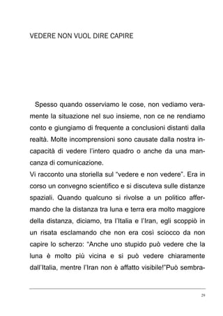 VEDERE NON VUOL DIRE CAPIRE

Spesso quando osserviamo le cose, non vediamo veramente la situazione nel suo insieme, non ce ne rendiamo
conto e giungiamo di frequente a conclusioni distanti dalla
realtà. Molte incomprensioni sono causate dalla nostra incapacità di vedere l’intero quadro o anche da una mancanza di comunicazione.
Vi racconto una storiella sul “vedere e non vedere”. Era in
corso un convegno scientifico e si discuteva sulle distanze
spaziali. Quando qualcuno si rivolse a un politico affermando che la distanza tra luna e terra era molto maggiore
della distanza, diciamo, tra l’Italia e l’Iran, egli scoppiò in
un risata esclamando che non era così sciocco da non
capire lo scherzo: “Anche uno stupido può vedere che la
luna è molto più vicina e si può vedere chiaramente
dall’Italia, mentre l’Iran non è affatto visibile!”Può sembra-

29

 
