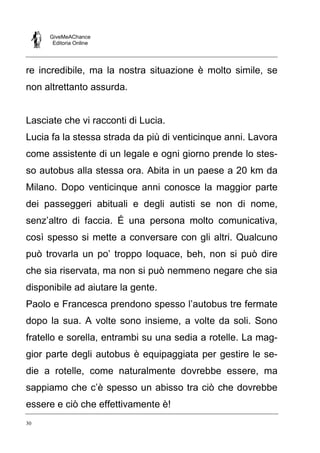 GiveMeAChance
Editoria Online

re incredibile, ma la nostra situazione è molto simile, se
non altrettanto assurda.

Lasciate che vi racconti di Lucia.
Lucia fa la stessa strada da più di venticinque anni. Lavora
come assistente di un legale e ogni giorno prende lo stesso autobus alla stessa ora. Abita in un paese a 20 km da
Milano. Dopo venticinque anni conosce la maggior parte
dei passeggeri abituali e degli autisti se non di nome,
senz’altro di faccia. É una persona molto comunicativa,
così spesso si mette a conversare con gli altri. Qualcuno
può trovarla un po’ troppo loquace, beh, non si può dire
che sia riservata, ma non si può nemmeno negare che sia
disponibile ad aiutare la gente.
Paolo e Francesca prendono spesso l’autobus tre fermate
dopo la sua. A volte sono insieme, a volte da soli. Sono
fratello e sorella, entrambi su una sedia a rotelle. La maggior parte degli autobus è equipaggiata per gestire le sedie a rotelle, come naturalmente dovrebbe essere, ma
sappiamo che c’è spesso un abisso tra ciò che dovrebbe
essere e ciò che effettivamente è!
30

 