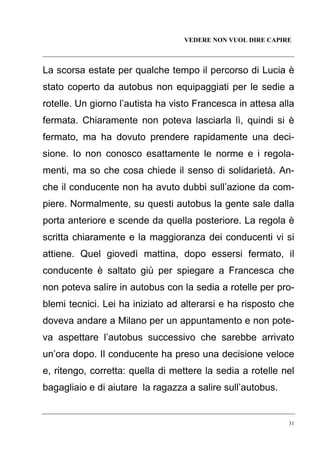 VEDERE NON VUOL DIRE CAPIRE

La scorsa estate per qualche tempo il percorso di Lucia è
stato coperto da autobus non equipaggiati per le sedie a
rotelle. Un giorno l’autista ha visto Francesca in attesa alla
fermata. Chiaramente non poteva lasciarla lì, quindi si è
fermato, ma ha dovuto prendere rapidamente una decisione. Io non conosco esattamente le norme e i regolamenti, ma so che cosa chiede il senso di solidarietà. Anche il conducente non ha avuto dubbi sull’azione da compiere. Normalmente, su questi autobus la gente sale dalla
porta anteriore e scende da quella posteriore. La regola è
scritta chiaramente e la maggioranza dei conducenti vi si
attiene. Quel giovedì mattina, dopo essersi fermato, il
conducente è saltato giù per spiegare a Francesca che
non poteva salire in autobus con la sedia a rotelle per problemi tecnici. Lei ha iniziato ad alterarsi e ha risposto che
doveva andare a Milano per un appuntamento e non poteva aspettare l’autobus successivo che sarebbe arrivato
un’ora dopo. Il conducente ha preso una decisione veloce
e, ritengo, corretta: quella di mettere la sedia a rotelle nel
bagagliaio e di aiutare la ragazza a salire sull’autobus.

31

 