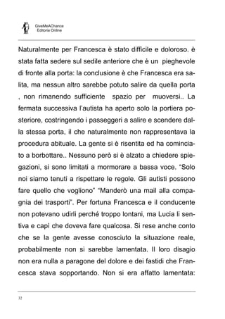 GiveMeAChance
Editoria Online

Naturalmente per Francesca è stato difficile e doloroso. è
stata fatta sedere sul sedile anteriore che è un pieghevole
di fronte alla porta: la conclusione è che Francesca era salita, ma nessun altro sarebbe potuto salire da quella porta
, non rimanendo sufficiente

spazio per

muoversi.. La

fermata successiva l’autista ha aperto solo la portiera posteriore, costringendo i passeggeri a salire e scendere dalla stessa porta, il che naturalmente non rappresentava la
procedura abituale. La gente si è risentita ed ha cominciato a borbottare.. Nessuno però si è alzato a chiedere spiegazioni, si sono limitati a mormorare a bassa voce. “Solo
noi siamo tenuti a rispettare le regole. Gli autisti possono
fare quello che vogliono” “Manderò una mail alla compagnia dei trasporti”. Per fortuna Francesca e il conducente
non potevano udirli perché troppo lontani, ma Lucia li sentiva e capì che doveva fare qualcosa. Si rese anche conto
che se la gente avesse conosciuto la situazione reale,
probabilmente non si sarebbe lamentata. Il loro disagio
non era nulla a paragone del dolore e dei fastidi che Francesca stava sopportando. Non si era affatto lamentata:

32

 