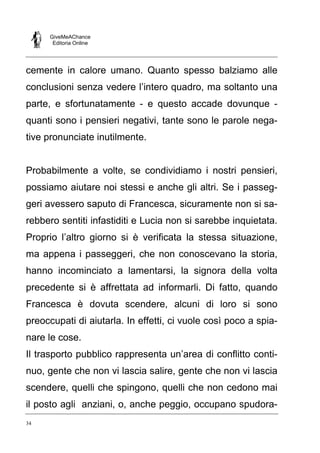 GiveMeAChance
Editoria Online

cemente in calore umano. Quanto spesso balziamo alle
conclusioni senza vedere l’intero quadro, ma soltanto una
parte, e sfortunatamente - e questo accade dovunque quanti sono i pensieri negativi, tante sono le parole negative pronunciate inutilmente.

Probabilmente a volte, se condividiamo i nostri pensieri,
possiamo aiutare noi stessi e anche gli altri. Se i passeggeri avessero saputo di Francesca, sicuramente non si sarebbero sentiti infastiditi e Lucia non si sarebbe inquietata.
Proprio l’altro giorno si è verificata la stessa situazione,
ma appena i passeggeri, che non conoscevano la storia,
hanno incominciato a lamentarsi, la signora della volta
precedente si è affrettata ad informarli. Di fatto, quando
Francesca è dovuta scendere, alcuni di loro si sono
preoccupati di aiutarla. In effetti, ci vuole così poco a spianare le cose.
Il trasporto pubblico rappresenta un’area di conflitto continuo, gente che non vi lascia salire, gente che non vi lascia
scendere, quelli che spingono, quelli che non cedono mai
il posto agli anziani, o, anche peggio, occupano spudora34

 