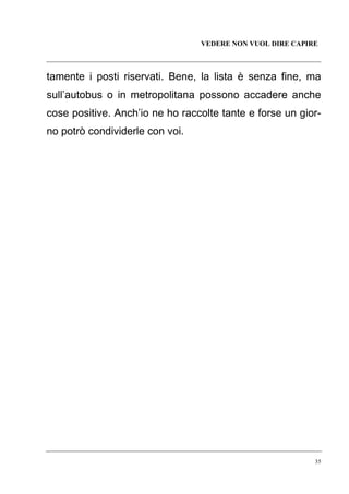VEDERE NON VUOL DIRE CAPIRE

tamente i posti riservati. Bene, la lista è senza fine, ma
sull’autobus o in metropolitana possono accadere anche
cose positive. Anch’io ne ho raccolte tante e forse un giorno potrò condividerle con voi.

35

 