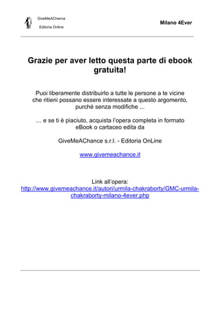 GiveMeAChance

Milano 4Ever
Editoria Online

Grazie per aver letto questa parte di ebook
gratuita!
Puoi liberamente distribuirlo a tutte le persone a te vicine
che ritieni possano essere interessate a questo argomento,
purché senza modifiche ...
… e se ti è piaciuto, acquista l’opera completa in formato
eBook o cartaceo edita da
GiveMeAChance s.r.l. - Editoria OnLine
www.givemeachance.it

Link all’opera:
http://www.givemeachance.it/autori/urmila-chakraborty/GMC-urmilachakraborty-milano-4ever.php

 