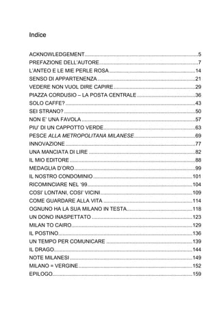 Indice
ACKNOWLEDGEMENT..............................................................................5
PREFAZIONE DELL’AUTORE....................................................................7
L’ANTEO E LE MIE PERLE ROSA ...........................................................14
SENSO DI APPARTENENZA ...................................................................21
VEDERE NON VUOL DIRE CAPIRE ........................................................29
PIAZZA CORDUSIO – LA POSTA CENTRALE ........................................36
SOLO CAFFE? .........................................................................................43
SEI STRANO? ..........................................................................................50
NON E’ UNA FAVOLA ..............................................................................57
PIU’ DI UN CAPPOTTO VERDE...............................................................63
PESCE ALLA METROPOLITANA MILANESE ..........................................69
INNOVAZIONE .........................................................................................77
UNA MANCIATA DI LIRE .........................................................................82
IL MIO EDITORE ......................................................................................88
MEDAGLIA D’ORO ...................................................................................99
IL NOSTRO CONDOMINIO .................................................................... 101
RICOMINCIARE NEL ‘99 ........................................................................ 104
COSI’ LONTANI, COSI’ VICINI ............................................................... 109
COME GUARDARE ALLA VITA ............................................................. 114
OGNUNO HA LA SUA MILANO IN TESTA ............................................. 118
UN DONO INASPETTATO ..................................................................... 123
MILAN TO CAIRO................................................................................... 129
IL POSTINO............................................................................................ 136
UN TEMPO PER COMUNICARE ........................................................... 139
IL DRAGO............................................................................................... 144
NOTE MILANESI .................................................................................... 149
MILANO = VERGINE .............................................................................. 152
EPILOGO................................................................................................ 159

 