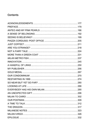 Contents
ACKNOWLEDGEMENTS ....................................................................... 177
PREFACE ............................................................................................... 179
ANTEO AND MY PINK PEARLS ............................................................ 186
A SENSE OF BELONGING .................................................................... 192
SEEING IS BELIEVING? ........................................................................ 199
PIAZZA CORDUSIO: POST OFFICE ..................................................... 205
JUST COFFEE? ..................................................................................... 211
ARE YOU STRANGE? ........................................................................... 218
NOT A FAIRY TALE ............................................................................... 224
MORE THAN A GREEN COAT .............................................................. 231
MILAN METRO FISH .............................................................................. 237
INNOVATION ......................................................................................... 245
A HANDFUL OF LIRAS .......................................................................... 250
MY PUBLISHER ..................................................................................... 256
GOLD MEDAL ........................................................................................ 267
OUR CONDOMINIUM ............................................................................ 270
RESTARTING IN 1999 ........................................................................... 274
SO NEAR BUT YET SO FAR? ............................................................... 280
LOOKING AT LIFE ................................................................................. 286
EVERYBODY HAS HIS OWN MILAN ..................................................... 290
AN UNEXPECTED GIFT ........................................................................ 296
MILAN TO CAIRO .................................................................................. 302
OUR POSTMAN ..................................................................................... 309
A TIME TO TALK .................................................................................... 312
THE DRAGON ........................................................................................ 317
MILANESE NOTES ................................................................................ 323
MILAN=VIRGO ....................................................................................... 326
EPILOGUE ............................................................................................. 332

 