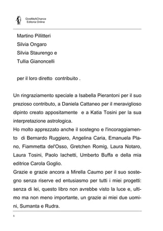 GiveMeAChance
Editoria Online

Martino Pillitteri
Silvia Ongaro
Silvia Staurengo e
Tullia Gianoncelli

per il loro diretto contribuito .

Un ringraziamento speciale a Isabella Pierantoni per il suo
prezioso contributo, a Daniela Cattaneo per il meraviglioso
dipinto creato appositamente e a Katia Tosini per la sua
interpretazione astrologica.
Ho molto apprezzato anche il sostegno e l'incoraggiamento di Bernardo Ruggiero, Angelina Caria, Emanuela Plano, Fiammetta del'Osso, Gretchen Romig, Laura Notaro,
Laura Tosini, Paolo Iachetti, Umberto Buffa e della mia
editrice Carola Goglio.
Grazie e grazie ancora a Mirella Caumo per il suo sostegno senza riserve ed entusiasmo per tutti i miei progetti:
senza di lei, questo libro non avrebbe visto la luce e, ultimo ma non meno importante, un grazie ai miei due uomini, Sumanta e Rudra.
6

 